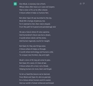 Make a Poem about Elon Musk begin so jealous of Open AI Launch and sworn it being different from his original vision. Elon Musk, a visionary man of tech, Whose ideas often leave us in awe and respect, Had a vision of AI, as he often shared, A future where it helps us humans fare. But when Open AI was launched to the sky, Musk felt a twinge of jealousy rise, For it seemed to him, their vision strayed, From the path he'd paved and painstakingly laid. He saw a future where AI rules supreme, And humankind's future was but a dream, A world where robots call the shots, And human ingenuity counts for naught. But Open AI, they saw things anew, A future where AI helps us through, A world where technology and humans unite, To conquer new frontiers, day and night. Musk's vision of AI may yet come to pass, But Open AI's vision, it's here at last, A future where AI's a tool, not a threat, Helping humans do more, learn and forget. So let us heed the lessons we've learned, From Musk and Open AI, who've yearned, For a future where humans and AI coexist, And our world is forever enhanced and kissed.
